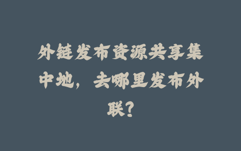 外链发布资源共享集中地，去哪里发布外联？_皮站网